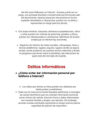 del año sean Halloween en Internet. Aunque pueda ser un 
juego, una actividad divertida o simplemente una forma para salir 
del aburrimiento, hacerse pasar por otra persona en la red, 
suplantar identidades o ciberacosar, pueden ser un delito y 
representan un riesgo para los demás. 
 Con estas mentiras, máscaras, disfraces o suplantaciones, niños 
y niñas pueden ser víctimas de grooming, grandes y chicos 
pueden ser ciberacosados o ciberacosar valiéndose de la idea 
errada que en internet hay anonimato. 
 Hagamos de internet, las redes sociales, videojuegos, foros y 
demás plataformas, lugares seguros, lugares donde se diga la 
verdad, donde podamos ser quienes somos realmente y donde 
no tengamos que temer sobre la identidad y las intenciones de 
quien está del otro lado de la panta. 
Delitos informáticos 
 ¿Cómo evitar dar información personal por 
teléfono o Internet? 
 Los datos que damos en línea pueden ser utilizados por 
delincuentes y estafadores. 
 Cada vez es más común recibir llamadas telefónicas y mensajes 
de correo electrónico que nos solicitan información personal, 
como número de cédula, dirección física o datos relacionados 
con nuestras familias y amigos, por ejemplo. Sin embargo, 
acceder a estas solicitudes representa un riesgo enorme para la 
seguridad de quienes las responden. 
 