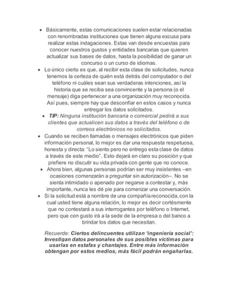  Básicamente, estas comunicaciones suelen estar relacionadas 
con renombradas instituciones que tienen alguna excusa para 
realizar estas indagaciones. Estas van desde encuestas para 
conocer nuestros gustos y entidades bancarias que quieren 
actualizar sus bases de datos, hasta la posibilidad de ganar un 
concurso o un curso de idiomas. 
 Lo único cierto es que, al recibir esta clase de solicitudes, nunca 
tenemos la certeza de quién está detrás del computador o del 
teléfono ni cuáles sean sus verdaderas intenciones, así la 
historia que se reciba sea convincente y la persona (o el 
mensaje) diga pertenecer a una organización muy reconocida. 
Así pues, siempre hay que desconfiar en estos casos y nunca 
entregar los datos solicitados. 
 TIP: Ninguna institución bancaria o comercial pedirá a sus 
clientes que actualicen sus datos a través del teléfono o de 
correos electrónicos no solicitados. 
 Cuando se reciben llamadas o mensajes electrónicos que piden 
información personal, lo mejor es dar una respuesta respetuosa, 
honesta y directa: “Lo siento pero no entrego esta clase de datos 
a través de este medio”. Esto dejará en claro su posición y que 
prefiere no discutir su vida privada con gente que no conoce. 
 Ahora bien, algunas personas podrían ser muy insistentes –en 
ocasiones comenzarán a preguntar sin autorización–. No se 
sienta intimidado o apenado por negarse a contestar y, más 
importante, nunca les dé pie para comenzar una conversación. 
 Si la solicitud está a nombre de una compañía reconocida, con la 
cual usted tiene alguna relación, lo mejor es decir cortésmente 
que no contestará a sus interrogantes por teléfono o Internet, 
pero que con gusto irá a la sede de la empresa o del banco a 
brindar los datos que necesitan. 
Recuerde: Ciertos delincuentes utilizan ‘ingeniería social’: 
Investigan datos personales de sus posibles víctimas para 
usarlas en estafas y chantajes. Entre más información 
obtengan por estos medios, más fácil podrán engañarlas. 
 