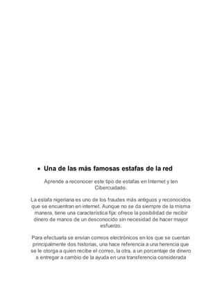  Una de las más famosas estafas de la red 
Aprende a reconocer este tipo de estafas en Internet y ten 
Cibercuidado. 
La estafa nigeriana es uno de los fraudes más antiguos y reconocidos 
que se encuentran en internet. Aunque no se da siempre de la misma 
manera, tiene una característica fija: ofrece la posibilidad de recibir 
dinero de manos de un desconocido sin necesidad de hacer mayor 
esfuerzo. 
Para efectuarla se envían correos electrónicos en los que se cuentan 
principalmente dos historias, una hace referencia a una herencia que 
se le otorga a quien recibe el correo, la otra, a un porcentaje de dinero 
a entregar a cambio de la ayuda en una transferencia considerada 
 