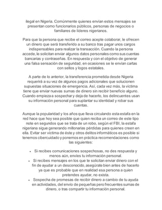 ilegal en Nigeria. Comúnmente quienes envían estos mensajes se 
presentan como funcionarios públicos, personas de negocios o 
familiares de líderes nigerianos. 
Para que la persona que recibe el correo acepte colaborar, le ofrecen 
un dinero que será transferido a su banco tras pagar unos cargos 
indispensables para realizar la transacción. Cuando la persona 
accede, le solicitan enviar algunos datos personales como sus cuentas 
bancarias y contraseñas. En respuesta y con el objetivo de generar 
una falsa sensación de seguridad, en ocasiones se le envían cartas 
con sellos y logos estatales. 
A parte de lo anterior, la transferencia prometida desde Nigeria 
requerirá a su vez de algunos pagos adicionales que solucionen 
supuestas situaciones de emergencia. Así, cada vez más, la víctima 
tiene que enviar nuevas sumas de dinero sin recibir beneficio alguno. 
Cuando empieza a sospechar y deja de hacerlo, los delincuentes usan 
su información personal para suplantar su identidad y robar sus 
cuentas. 
Aunque la popularidad y los años que lleva circulando esta estafa en la 
red hace que hoy sea posible que quien reciba un correo de este tipo 
note en segundos que se trata de un robo, según el FBI, la estafa 
nigeriana sigue generando millonarias pérdidas para quienes creen en 
ella. Evitar ser víctima de éste y otros delitos informáticos es posible si 
tenemos cibercuidado y ponemos en práctica recomendaciones como 
las siguientes: 
 Si recibes comunicaciones sospechosas, no des respuesta y 
menos aún, envíes tu información personal. 
 Si recibes mensajes en los que te solicitan enviar dinero con el 
fin de ayudar a un desconocido, asegúrate bien antes de hacerlo 
ya que es probable que en realidad esa persona a quien 
pretendes ayudar, no exista. 
 Sospecha de promesas de recibir dinero a cambio de tu ayuda 
en actividades, del envío de pequeñas pero frecuentes sumas de 
dinero, o tras compartir tu información personal. 
 