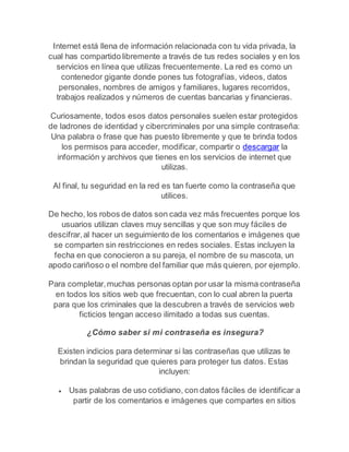 Internet está llena de información relacionada con tu vida privada, la 
cual has compartido libremente a través de tus redes sociales y en los 
servicios en línea que utilizas frecuentemente. La red es como un 
contenedor gigante donde pones tus fotografías, videos, datos 
personales, nombres de amigos y familiares, lugares recorridos, 
trabajos realizados y números de cuentas bancarias y financieras. 
Curiosamente, todos esos datos personales suelen estar protegidos 
de ladrones de identidad y cibercriminales por una simple contraseña: 
Una palabra o frase que has puesto libremente y que te brinda todos 
los permisos para acceder, modificar, compartir o descargar la 
información y archivos que tienes en los servicios de internet que 
utilizas. 
Al final, tu seguridad en la red es tan fuerte como la contraseña que 
utilices. 
De hecho, los robos de datos son cada vez más frecuentes porque los 
usuarios utilizan claves muy sencillas y que son muy fáciles de 
descifrar, al hacer un seguimiento de los comentarios e imágenes que 
se comparten sin restricciones en redes sociales. Estas incluyen la 
fecha en que conocieron a su pareja, el nombre de su mascota, un 
apodo cariñoso o el nombre del familiar que más quieren, por ejemplo. 
Para completar, muchas personas optan por usar la misma contraseña 
en todos los sitios web que frecuentan, con lo cual abren la puerta 
para que los criminales que la descubren a través de servicios web 
ficticios tengan acceso ilimitado a todas sus cuentas. 
¿Cómo saber si mi contraseña es insegura? 
Existen indicios para determinar si las contraseñas que utilizas te 
brindan la seguridad que quieres para proteger tus datos. Estas 
incluyen: 
 Usas palabras de uso cotidiano, con datos fáciles de identificar a 
partir de los comentarios e imágenes que compartes en sitios 
 