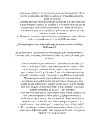 abiertos al público. Los delincuentes siempre buscarán lo obvio: 
fechas especiales, nombres de amigos y mascotas, aficiones, 
sitios de interés. 
 Siempre pones la misma contraseña en todos los sitios web que 
te piden registro, incluso en aquellos a los cuales ingresas desde 
vínculos que te recomiendan a través de Twitter y Facebook. 
 Conversas sobre tu vida privada o personal con personas que 
conoces a través de internet. 
 Tienes anotadas tus contraseñas en papelitos que dejas al lado 
de tu computador o cerca de tu teléfono celular. 
¿Cómo elegir una contraseña segura sin que se me olvide 
fácilmente? 
Es posible crear una contraseña muy segura para salvaguardar tus 
datos de cibercriminales, mediante sencillas recomendaciones que 
incluyen: 
 Una contraseña segura cuenta con caracteres especiales y un 
mínimo de longitud. Esta clave debe tener como mínimo ocho 
caracteres, que combinan letras mayúsculas y minúsculas, 
signos de puntuación y números. Entre más diversos sean los 
tipos de caracteres de la contraseña, más difícil será adivinarla. 
 Algunas agencias de seguridad recomiendan usar ideas 
personales que, además de ser extensas y complejas, son 
fáciles de recordar para el usuario que la puso: “Como el cielo 
está gris, seguro va a llover pronto” o “La selección Colombia 
ganará el mundial en el 2014”, por ejemplo. 
 Otros recomiendan utilizar las primeras letras en las palabras de 
una canción o poema que te guste, y agregar números o 
símbolos en alguna parte. Así por ejemplo, “En este momento 
quiero tomar una bebida bien helada porque tengo sed” se 
transforma en “eemqtubbhpts” o, mejor, en “eemqtubbhpts&3”. 
 En caso de que una contraseña no pueda contener símbolos 
especiales, debes hacerla lo más larga posible para conseguir el 
máximo nivel de protección. 
 