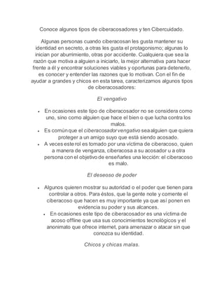Conoce algunos tipos de ciberacosadores y ten Cibercuidado. 
Algunas personas cuando ciberacosan les gusta mantener su 
identidad en secreto, a otras les gusta el protagonismo; algunas lo 
inician por aburrimiento, otras por accidente. Cualquiera que sea la 
razón que motiva a alguien a iniciarlo, la mejor alternativa para hacer 
frente a él y encontrar soluciones viables y oportunas para detenerlo, 
es conocer y entender las razones que lo motivan. Con el fin de 
ayudar a grandes y chicos en esta tarea, caracterizamos algunos tipos 
de ciberacosadores: 
El vengativo 
 En ocasiones este tipo de ciberacosador no se considera como 
uno, sino como alguien que hace el bien o que lucha contra los 
malos. 
 Es común que el ciberacosador vengativo sea alguien que quiera 
proteger a un amigo suyo que está siendo acosado. 
 A veces este rol es tomado por una víctima de ciberacoso, quien 
a manera de venganza, ciberacosa a su acosador u a otra 
persona con el objetivo de enseñarles una lección: el ciberacoso 
es malo. 
El deseoso de poder 
 Algunos quieren mostrar su autoridad o el poder que tienen para 
controlar a otros. Para éstos, que la gente note y comente el 
ciberacoso que hacen es muy importante ya que así ponen en 
evidencia su poder y sus alcances. 
 En ocasiones este tipo de ciberacosador es una víctima de 
acoso offline que usa sus conocimientos tecnológicos y el 
anonimato que ofrece internet, para amenazar o atacar sin que 
conozca su identidad. 
Chicos y chicas malas. 
 