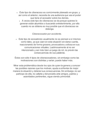  Éste tipo de ciberacoso es comúnmente planeado en grupo, y 
así como el anterior, necesita de una audiencia que vea el poder 
que tiene el acosador sobre los demás. 
 A veces este tipo de ciberacoso se da porque quienes lo 
generan están aburridos o buscando entretenimiento, por ello 
cuando no se obtiene es muy posible que el ciberacoso se 
detenga. 
Ciberacosador por accidente. 
 Este tipo de acosadores usualmente no se piensan a sí mismos 
como tales, ya que caen en esta situación sin darse cuenta, 
reaccionando de forma grosera, provocadora u odiosa en sus 
comunicaciones virtuales. Lastimosamente al no ser 
intencionado y ser más bien un juego de rol, no prevén las 
consecuencias de sus palabras. 
Éstos son sólo 4 tipos de ciberacosadores, sin embargo como las 
motivaciones son distintas y varían, puede haber más. 
Mirar esta problemática desde los ojos de quien la genera y conocer 
las posibles razones que los motivan, ayuda a enfrentar de mejor 
manera la situación y detener sus consecuencias. Sin embargo, no ser 
partícipe de ella, no callarla y denunciarla ante amigos, padres y 
autoridades pertinentes, sigue siendo primordial. 
 