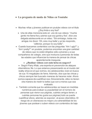  La pregunta de moda de Niñas en Youtube 
 Muchas niñas y jóvenes publican en youtube videos con el título 
¿Soy linda o soy fea? 
 Una de ellas menciona esto en uno de sus videos: “mucha 
gente me llama fea y pienso que soy gorda y fea”, dice una 
delgada adolescente en un video. “Sin embargo, todas mis 
amigas me dicen: ‘Oh, eres muy bella’ y yo les respondo, 
‘cállense, porque no soy bella’”. 
 Cuando buscamos contenidos con las preguntas “Am I ugly?” y 
“Am I pretty?” en youtube, podemos encontrar una gran cantidad 
de videos que no están dirigidos sólo a jóvenes y a sus 
compañeros de colegio, sino que involucra a personas de todas 
las edades que influencian la manera de pensar de chicas 
aparentemente inseguras. 
 ¿Realizar videos con este tema es seguro? 
 Según Parry Aftab, una experta en prevención de ataques 
cibernéticos, No. Lo que estamos presenciando es el mundo del 
reality show en el que vivimos, los adolescentes viven en busca 
de sus 15 megabytes de fama. Además, dice que las chicas y 
chicos siempre han buscado maneras de hacerse notar. Ahora 
somos capaces de cuantificar eso; Sinceramente, ellos no tienen 
otra manera de medir lo bellos que son a menos que sea 
evaluado. 
 También comenta que los adolescentes se basan en medidas 
numéricas para evaluar su popularidad (en el número de 
personas que vieron sus páginas, cuántos amigos tienen, a 
cuántas personas les gusta sus páginas) todo se puede 
cuantificar ahora, además se exponen al acoso cibernético. El 
riesgo de un ciberacoso es mayor y la vulnerabilidad de los 
jóvenes que postean o suben videos con contenidos de baja 
 