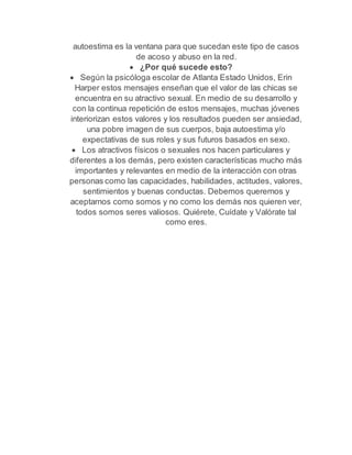 autoestima es la ventana para que sucedan este tipo de casos 
de acoso y abuso en la red. 
 ¿Por qué sucede esto? 
 Según la psicóloga escolar de Atlanta Estado Unidos, Erin 
Harper estos mensajes enseñan que el valor de las chicas se 
encuentra en su atractivo sexual. En medio de su desarrollo y 
con la continua repetición de estos mensajes, muchas jóvenes 
interiorizan estos valores y los resultados pueden ser ansiedad, 
una pobre imagen de sus cuerpos, baja autoestima y/o 
expectativas de sus roles y sus futuros basados en sexo. 
 Los atractivos físicos o sexuales nos hacen particulares y 
diferentes a los demás, pero existen características mucho más 
importantes y relevantes en medio de la interacción con otras 
personas como las capacidades, habilidades, actitudes, valores, 
sentimientos y buenas conductas. Debemos querernos y 
aceptarnos como somos y no como los demás nos quieren ver, 
todos somos seres valiosos. Quiérete, Cuídate y Valórate tal 
como eres. 
 