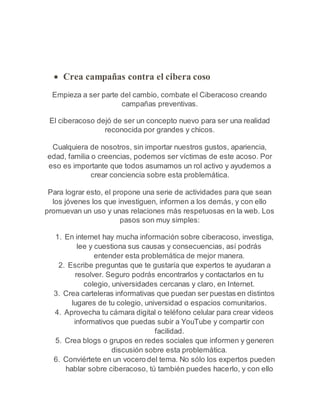  Crea campañas contra el cibera coso 
Empieza a ser parte del cambio, combate el Ciberacoso creando 
campañas preventivas. 
El ciberacoso dejó de ser un concepto nuevo para ser una realidad 
reconocida por grandes y chicos. 
Cualquiera de nosotros, sin importar nuestros gustos, apariencia, 
edad, familia o creencias, podemos ser víctimas de este acoso. Por 
eso es importante que todos asumamos un rol activo y ayudemos a 
crear conciencia sobre esta problemática. 
Para lograr esto, el propone una serie de actividades para que sean 
los jóvenes los que investiguen, informen a los demás, y con ello 
promuevan un uso y unas relaciones más respetuosas en la web. Los 
pasos son muy simples: 
1. En internet hay mucha información sobre ciberacoso, investiga, 
lee y cuestiona sus causas y consecuencias, así podrás 
entender esta problemática de mejor manera. 
2. Escribe preguntas que te gustaría que expertos te ayudaran a 
resolver. Seguro podrás encontrarlos y contactarlos en tu 
colegio, universidades cercanas y claro, en Internet. 
3. Crea carteleras informativas que puedan ser puestas en distintos 
lugares de tu colegio, universidad o espacios comunitarios. 
4. Aprovecha tu cámara digital o teléfono celular para crear videos 
informativos que puedas subir a YouTube y compartir con 
facilidad. 
5. Crea blogs o grupos en redes sociales que informen y generen 
discusión sobre esta problemática. 
6. Conviértete en un vocero del tema. No sólo los expertos pueden 
hablar sobre ciberacoso, tú también puedes hacerlo, y con ello 
 