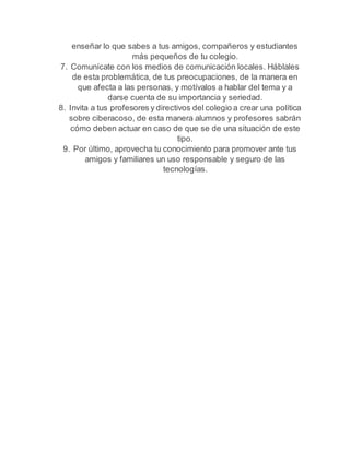 enseñar lo que sabes a tus amigos, compañeros y estudiantes 
más pequeños de tu colegio. 
7. Comunícate con los medios de comunicación locales. Háblales 
de esta problemática, de tus preocupaciones, de la manera en 
que afecta a las personas, y motívalos a hablar del tema y a 
darse cuenta de su importancia y seriedad. 
8. Invita a tus profesores y directivos del colegio a crear una política 
sobre ciberacoso, de esta manera alumnos y profesores sabrán 
cómo deben actuar en caso de que se de una situación de este 
tipo. 
9. Por último, aprovecha tu conocimiento para promover ante tus 
amigos y familiares un uso responsable y seguro de las 
tecnologías. 
 
