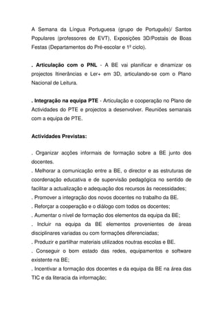 A Semana da Língua Portuguesa (grupo de Português)/ Santos
Populares (professores de EVT), Exposições 3D/Postais de Boas
Festas (Departamentos do Pré-escolar e 1º ciclo).
. Articulação com o PNL - A BE vai planificar e dinamizar os
projectos Itinerâncias e Ler+ em 3D, articulando-se com o Plano
Nacional de Leitura.
. Integração na equipa PTE - Articulação e cooperação no Plano de
Actividades do PTE e projectos a desenvolver. Reuniões semanais
com a equipa de PTE.
Actividades Previstas:
. Organizar acções informais de formação sobre a BE junto dos
docentes.
. Melhorar a comunicação entre a BE, o director e as estruturas de
coordenação educativa e de supervisão pedagógica no sentido de
facilitar a actualização e adequação dos recursos às necessidades;
. Promover a integração dos novos docentes no trabalho da BE.
. Reforçar a cooperação e o diálogo com todos os docentes;
. Aumentar o nível de formação dos elementos da equipa da BE;
. Incluir na equipa da BE elementos provenientes de áreas
disciplinares variadas ou com formações diferenciadas;
. Produzir e partilhar materiais utilizados noutras escolas e BE.
. Conseguir o bom estado das redes, equipamentos e software
existente na BE;
. Incentivar a formação dos docentes e da equipa da BE na área das
TIC e da literacia da informação;
 