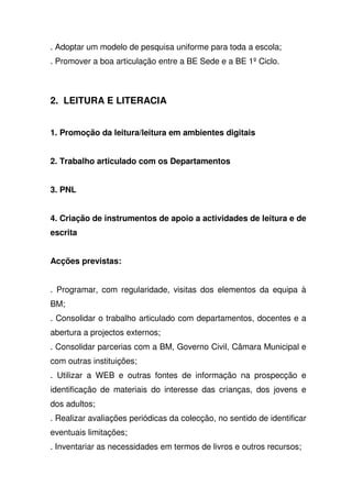 . Adoptar um modelo de pesquisa uniforme para toda a escola;
. Promover a boa articulação entre a BE Sede e a BE 1º Ciclo.
2. LEITURA E LITERACIA
1. Promoção da leitura/leitura em ambientes digitais
2. Trabalho articulado com os Departamentos
3. PNL
4. Criação de instrumentos de apoio a actividades de leitura e de
escrita
Acções previstas:
. Programar, com regularidade, visitas dos elementos da equipa à
BM;
. Consolidar o trabalho articulado com departamentos, docentes e a
abertura a projectos externos;
. Consolidar parcerias com a BM, Governo Civil, Câmara Municipal e
com outras instituições;
. Utilizar a WEB e outras fontes de informação na prospecção e
identificação de materiais do interesse das crianças, dos jovens e
dos adultos;
. Realizar avaliações periódicas da colecção, no sentido de identificar
eventuais limitações;
. Inventariar as necessidades em termos de livros e outros recursos;
 