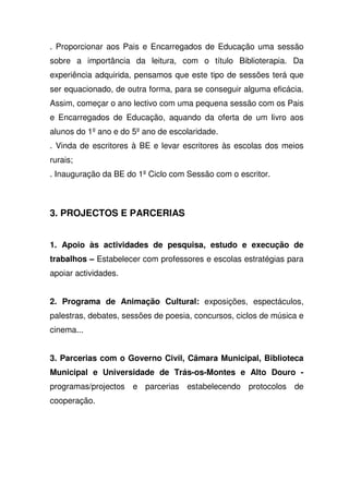. Proporcionar aos Pais e Encarregados de Educação uma sessão
sobre a importância da leitura, com o título Biblioterapia. Da
experiência adquirida, pensamos que este tipo de sessões terá que
ser equacionado, de outra forma, para se conseguir alguma eficácia.
Assim, começar o ano lectivo com uma pequena sessão com os Pais
e Encarregados de Educação, aquando da oferta de um livro aos
alunos do 1º ano e do 5º ano de escolaridade.
. Vinda de escritores à BE e levar escritores às escolas dos meios
rurais;
. Inauguração da BE do 1º Ciclo com Sessão com o escritor.
3. PROJECTOS E PARCERIAS
1. Apoio às actividades de pesquisa, estudo e execução de
trabalhos – Estabelecer com professores e escolas estratégias para
apoiar actividades.
2. Programa de Animação Cultural: exposições, espectáculos,
palestras, debates, sessões de poesia, concursos, ciclos de música e
cinema...
3. Parcerias com o Governo Civil, Câmara Municipal, Biblioteca
Municipal e Universidade de Trás-os-Montes e Alto Douro -
programas/projectos e parcerias estabelecendo protocolos de
cooperação.
 