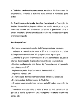 4. Trabalho colaborativo com outras escolas – Partilha e troca de
experiências, tornando o trabalho mais profícuo e vantajoso para
todos.
5. Envolvimento da família (acções formativas) – Promoção de
Acções de sensibilização para a leitura em família e reforçar os laços
familiares através de actividades pensadas e planeadas para o
efeito. Importante promover estas actividades no período lectivo para
criar maior impacto.
Acções previstas:
. Promover a maior participação da BE em projectos e parcerias;
. Melhorar a comunicação entre a BE e a comunidade educativa
sobre projectos em curso ou em que possam vir a participar;
. Aumentar o grau de intervenção da BE na comunidade educativa
através da concepção de projectos relevantes de sua iniciativa;
. Solicitar a colaboração das Juntas de Freguesia para o transporte
das crianças até à BE;
. Implementação do Projecto mensal “Ler com Bolos”;
. Organizar visitas à BM;
. Comemoração do mês internacional das Bibliotecas Escolares
. Comemorações do Halloween e S. Martinho;
. Organizar cursos/workshops para os pais/EE sobre promoção da
leitura;
. Aproveitar ocasiões como o Natal e feiras do livro para trazer os
pais/EE à escola e promover uma “campanha” de oferta de um livro
para a BE;
 