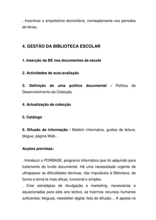 . Incentivar o empréstimo domiciliário, nomeadamente nos períodos
de férias.
4. GESTÃO DA BIBLIOTECA ESCOLAR
1. Inserção da BE nos documentos da escola
2. Actividades de auto-avaliação
3. Definição de uma política documental - Política de
Desenvolvimento da Colecção
4. Actualização da colecção
5. Catálogo
6. Difusão da informação - Boletim informativo, guiões de leitura,
blogue, página Web…
Acções previstas:
. Introduzir o PORBASE, programa informático que foi adquirido para
tratamento do fundo documental. Há uma necessidade urgente de
ultrapassar as dificuldades técnicas, não imputáveis à Biblioteca, de
forma a torná-la mais eficaz, funcional e simples.
. Criar estratégias de divulgação e marketing, necessárias e
equacionadas para este ano lectivo, se tivermos recursos humanos
suficientes: blogues, newsletter digital, lista de difusão… A aposta no
 