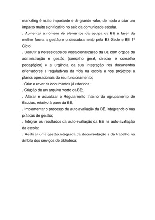marketing é muito importante e de grande valor, de modo a criar um
impacto muito significativo no seio da comunidade escolar.
. Aumentar o número de elementos da equipa da BE e fazer da
melhor forma a gestão e o desdobramento pela BE Sede e BE 1º
Ciclo;
. Discutir a necessidade de institucionalização da BE com órgãos de
administração e gestão (conselho geral, director e conselho
pedagógico) e a urgência da sua integração nos documentos
orientadores e reguladores da vida na escola e nos projectos e
planos operacionais do seu funcionamento;
. Criar e rever os documentos já referidos;
. Criação de um arquivo morto da BE;
. Alterar e actualizar o Regulamento Interno do Agrupamento de
Escolas, relativo à parte da BE;
. Implementar o processo de auto-avaliação da BE, integrando-o nas
práticas de gestão;
. Integrar os resultados da auto-avaliação da BE na auto-avaliação
da escola:
. Realizar uma gestão integrada da documentação e de trabalho no
âmbito dos serviços de biblioteca;
 