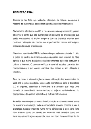 REFLEXÃO FINAL
Depois de ter feito um trabalho intensivo, de leitura, pesquisa e
recolha de evidências, posso tirar algumas ilações importantes.
No trabalho efectuado na BE e nas escolas do agrupamento, posso
observar e sentir que são cumpridos um conjunto de orientações que
estão enraizados há muito tempo e que se pretende manter sem
qualquer intenção de mudar ou experimentar novas estratégias,
procurando novas orientações.
Na última reunião do PTE foi salientado que todas escolas do 1º ciclo
e todos os jardins de infância estão equipadas com internet de fibra
óptica e que havia bastantes estabelecimentos que não estavam a
utilizar a internet. O que se verificou é que há escolas que não têm
computadores e em outras escolas não estava a ser utilizada a
internet.
Tem de haver a interiorização de que a utilização das ferramentas da
Web 2.0 é uma realidade. Esse salto tecnológico para a biblioteca
2.0 é urgente, essencial e inevitável e é preciso que haja uma
tomada de consciência nesse sentido, ou seja no sentido do uso do
computador, do quadro interactivo e outros instrumentos.
Acredito mesmo que com esta interiorização e com uma nova forma
de encarar a mudança, toda a comunidade escolar comece a ver a
Biblioteca Escolar inserida numa nova concepção e que será vista
não apenas como um centro de recursos mas também como um
local de aprendizagens essencial para um bom desenvolvimento de
 