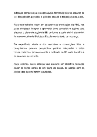 cidadãos competentes e responsáveis, formando leitores capazes de
ler, descodificar, perceber e justificar opções e decisões no dia-a-dia.
Para este trabalho recorri em boa parte às orientações da RBE, nas
quais conseguir integrar e aproveitar bons conceitos e acções para
elaborar o plano de acção da BE, de forma a poder definir da melhor
forma o conceito de Biblioteca Escolar no contexto de mudança.
Da experiência vivida e dos conceitos e concepções lidas e
pesquisadas, procurei perspectivar práticas adequadas a estes
novos contextos, tendo em conta a realidade da BE onde trabalho e
do seu meio envolvente.
Para terminar, quero salientar que procurei ser objectivo, tentando
traçar as linhas gerais de um plano de acção, de acordo com os
textos lidos que me foram facultados.
 