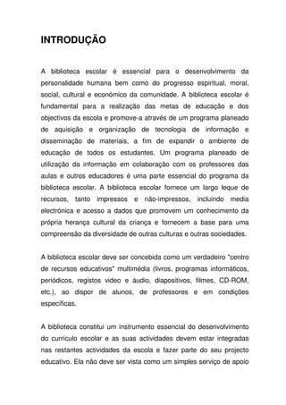 INTRODUÇÃO
A biblioteca escolar é essencial para o desenvolvimento da
personalidade humana bem como do progresso espiritual, moral,
social, cultural e económico da comunidade. A biblioteca escolar é
fundamental para a realização das metas de educação e dos
objectivos da escola e promove-a através de um programa planeado
de aquisição e organização de tecnologia de informação e
disseminação de materiais, a fim de expandir o ambiente de
educação de todos os estudantes. Um programa planeado de
utilização da informação em colaboração com os professores das
aulas e outros educadores é uma parte essencial do programa da
biblioteca escolar. A biblioteca escolar fornece um largo leque de
recursos, tanto impressos e não-impressos, incluindo media
electrónica e acesso a dados que promovem um conhecimento da
própria herança cultural da criança e fornecem a base para uma
compreensão da diversidade de outras culturas e outras sociedades.
A biblioteca escolar deve ser concebida como um verdadeiro "centro
de recursos educativos" multimédia (livros, programas informáticos,
periódicos, registos video e áudio, diapositivos, filmes, CD-ROM,
etc.), ao dispor de alunos, de professores e em condições
específicas.
A biblioteca constitui um instrumento essencial do desenvolvimento
do currículo escolar e as suas actividades devem estar integradas
nas restantes actividades da escola e fazer parte do seu projecto
educativo. Ela não deve ser vista como um simples serviço de apoio
 