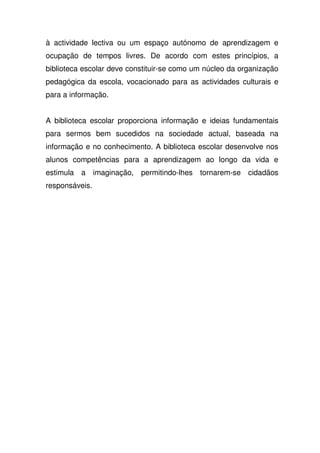 à actividade lectiva ou um espaço autónomo de aprendizagem e
ocupação de tempos livres. De acordo com estes princípios, a
biblioteca escolar deve constituir-se como um núcleo da organização
pedagógica da escola, vocacionado para as actividades culturais e
para a informação.
A biblioteca escolar proporciona informação e ideias fundamentais
para sermos bem sucedidos na sociedade actual, baseada na
informação e no conhecimento. A biblioteca escolar desenvolve nos
alunos competências para a aprendizagem ao longo da vida e
estimula a imaginação, permitindo-lhes tornarem-se cidadãos
responsáveis.
 