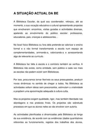 A SITUAÇÃO ACTUAL DA BE
A Biblioteca Escolar, da qual sou coordenador, reforçou, até ao
momento, a sua vocação educativa e cultural apresentando projectos
que envolveram: encontros, visitas guiadas e actividades diversas,
apelando ao envolvimento do público escolar: professores,
educadores, pais, crianças e adolescentes…
No local físico Biblioteca ou fora dela pretende-se valorizar o ensino
formal e o não formal transformando a escola num espaço de
complementaridades, animando-a, valorizando-a e acrescentando
algo de relevante ao currículo.
A Biblioteca faz falta à escola e o contrário também se verifica. A
Biblioteca não existe, como entidade, sem público e cada vez mais
as escolas não podem existir sem Bibliotecas.
Por isso, procuramos tornar flexíveis os seus pressupostos, produzir
novas dinâmicas no sentido de chegar a todos. Na Biblioteca as
actividades soltam ideias sem preconceitos, estimulam a criatividade
e propõem uma aproximação adequada à cultura culta.
Mas os projectos exigem qualidade, rigor, mas também liberdade nas
abordagens e nos produtos finais. Os projectos são sobretudo
processos em que os alunos neles se vão envolver com autoria.
As actividades planificadas e dinamizadas pela Biblioteca ao longo
da sua existência, de acordo com as evidências (dados quantitativos
referentes ao funcionamento, registos dos trabalhos dos alunos,
 