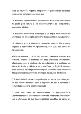actas de reuniões, registos fotográficos e questionários aplicados,
entre outros) permitem-nos referir que:
- A Biblioteca desenvolve um trabalho com impacto no crescimento
do gosto pela leitura e no desenvolvimento de competências
associadas à leitura.
- A Biblioteca desenvolve estratégias e um leque muito variado de
actividades em articulação, com 70% dos docentes do Agrupamento.
- A biblioteca apoia e incentiva o desenvolvimento do PNL e outros
projectos e actividades do Agrupamento, com 90% das turmas do
Agrupamento.
A Biblioteca escolar constitui uma estrutura transversal à escola e ao
currículo, estando a existência de boas Bibliotecas directamente
relacionadas com a melhoria da aprendizagem e a qualidade da
educação, Assim a biblioteca fez o seu Plano de Acção/Actividades
tendo em vista este objectivo estratégico: Contribuir para a melhoria
das aprendizagens através da promoção da leitura e da literacia.
O Boletim da Biblioteca é uma publicação semestral que foi lançado,
no ano lectivo transacto, com o objectivo de dar a conhecer, à
comunidade escolar o trabalho realizado.
Cooperar com todos os Departamentos do Agrupamento e
Coordenadores dos Directores de Turma foi importante e necessário
pois a afirmação da sua transversalidade constituiu-se como um
 
