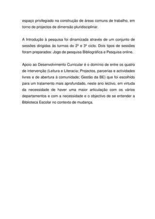 espaço privilegiado na construção de áreas comuns de trabalho, em
torno de projectos de dimensão pluridisciplinar.
A Introdução à pesquisa foi dinamizada através de um conjunto de
sessões dirigidas às turmas do 2º e 3º ciclo. Dois tipos de sessões
foram preparados: Jogo de pesquisa Bibliográfica e Pesquisa online.
Apoio ao Desenvolvimento Curricular é o domínio de entre os quatro
de intervenção (Leitura e Literacia; Projectos, parcerias e actividades
livres e de abertura à comunidade; Gestão da BE) que foi escolhido
para um tratamento mais aprofundado, neste ano lectivo, em virtuda
da necessidade de haver uma maior articulação com os vários
departamentos e com a necessidade e o objectivo de se entender a
Biblioteca Escolar no contexto de mudança.
 