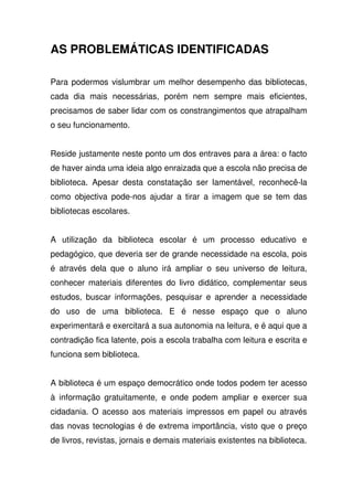 AS PROBLEMÁTICAS IDENTIFICADAS
Para podermos vislumbrar um melhor desempenho das bibliotecas,
cada dia mais necessárias, porém nem sempre mais eficientes,
precisamos de saber lidar com os constrangimentos que atrapalham
o seu funcionamento.
Reside justamente neste ponto um dos entraves para a área: o facto
de haver ainda uma ideia algo enraizada que a escola não precisa de
biblioteca. Apesar desta constatação ser lamentável, reconhecê-la
como objectiva pode-nos ajudar a tirar a imagem que se tem das
bibliotecas escolares.
A utilização da biblioteca escolar é um processo educativo e
pedagógico, que deveria ser de grande necessidade na escola, pois
é através dela que o aluno irá ampliar o seu universo de leitura,
conhecer materiais diferentes do livro didático, complementar seus
estudos, buscar informações, pesquisar e aprender a necessidade
do uso de uma biblioteca. E é nesse espaço que o aluno
experimentará e exercitará a sua autonomia na leitura, e é aqui que a
contradição fica latente, pois a escola trabalha com leitura e escrita e
funciona sem biblioteca.
A biblioteca é um espaço democrático onde todos podem ter acesso
à informação gratuitamente, e onde podem ampliar e exercer sua
cidadania. O acesso aos materiais impressos em papel ou através
das novas tecnologias é de extrema importância, visto que o preço
de livros, revistas, jornais e demais materiais existentes na biblioteca.
 