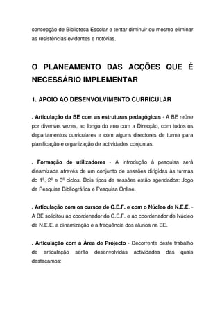 concepção de Biblioteca Escolar e tentar diminuir ou mesmo eliminar
as resistências evidentes e notórias.
O PLANEAMENTO DAS ACÇÕES QUE É
NECESSÁRIO IMPLEMENTAR
1. APOIO AO DESENVOLVIMENTO CURRICULAR
. Articulação da BE com as estruturas pedagógicas - A BE reúne
por diversas vezes, ao longo do ano com a Direcção, com todos os
departamentos curriculares e com alguns directores de turma para
planificação e organização de actividades conjuntas.
. Formação de utilizadores - A introdução à pesquisa será
dinamizada através de um conjunto de sessões dirigidas às turmas
do 1º, 2º e 3º ciclos. Dois tipos de sessões estão agendados: Jogo
de Pesquisa Bibliográfica e Pesquisa Online.
. Articulação com os cursos de C.E.F. e com o Núcleo de N.E.E. -
A BE solicitou ao coordenador do C.E.F. e ao coordenador de Núcleo
de N.E.E. a dinamização e a frequência dos alunos na BE.
. Articulação com a Área de Projecto - Decorrente deste trabalho
de articulação serão desenvolvidas actividades das quais
destacamos:
 