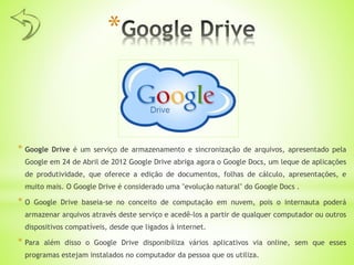 *
* Google Drive é um serviço de armazenamento e sincronização de arquivos, apresentado pela
Google em 24 de Abril de 2012 Google Drive abriga agora o Google Docs, um leque de aplicações
de produtividade, que oferece a edição de documentos, folhas de cálculo, apresentações, e
muito mais. O Google Drive é considerado uma "evolução natural" do Google Docs .
* O Google Drive baseia-se no conceito de computação em nuvem, pois o internauta poderá
armazenar arquivos através deste serviço e acedê-los a partir de qualquer computador ou outros
dispositivos compatíveis, desde que ligados à internet.
* Para além disso o Google Drive disponibiliza vários aplicativos via online, sem que esses
programas estejam instalados no computador da pessoa que os utiliza.
 