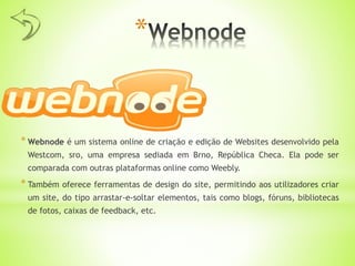 *
* Webnode é um sistema online de criação e edição de Websites desenvolvido pela
Westcom, sro, uma empresa sediada em Brno, República Checa. Ela pode ser
comparada com outras plataformas online como Weebly.
* Também oferece ferramentas de design do site, permitindo aos utilizadores criar
um site, do tipo arrastar-e-soltar elementos, tais como blogs, fóruns, bibliotecas
de fotos, caixas de feedback, etc.
 