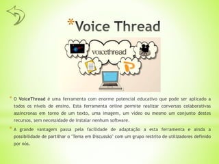 *
* O VoiceThread é uma ferramenta com enorme potencial educativo que pode ser aplicado a
todos os níveis de ensino. Esta ferramenta online permite realizar conversas colaborativas
assíncronas em torno de um texto, uma imagem, um vídeo ou mesmo um conjunto destes
recursos, sem necessidade de instalar nenhum software.
* A grande vantagem passa pela facilidade de adaptação a esta ferramenta e ainda a
possibilidade de partilhar o "Tema em Discussão" com um grupo restrito de utilizadores definido
por nós.
 