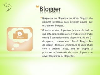 *
* Blogueiro ou bloguista ou ainda blogger são
palavras utilizadas para designar aquele que
escreve em blogues.
* O universo dos blogueiros (a soma de tudo o
que está relacionado a este grupo e este grupo
em si) é conhecido como blogosfera. No dia 31
de agosto, comemora-se o Dia do Blog ou Dia
do Blogue (devido a semelhança da data 31.08
com a palavra blog), que se propõe a
promover a descoberta de novos blogues e de
novos blogueiros ou bloguistas.
 