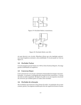 Figura 19: Oscilador Butler a transistores.
Figura 20: Oscilador Butler com AOs.
em que descreve seu circuito, Meacham aﬁrma que esta topologia apresen-
tava uma freqüência constante e alta estabilidade. O circuito pode ser visto na
ﬁgura 21.
4.4 Oscilador Vackar
Circuito proposto por Jiri Vackar em 1949 na Tesla Technical Reports. Ele alega
grande estabilidade de freqüência.
4.5 Conversor Royer
É um conversor CC-CA em que o elemento armazenador de energia é um trans-
formador. A oscilação é conseguida pela atuação de dois transistores. A forma
de onda na saída é quadrada. Na ﬁgura 23, pode-se ver um esquema conceitual
do conversor que também pode ser usado como oscilador.
4.6 Oscilador de relaxação
São osciladores que fornecem várias formas de onda. As quadradas são as mais
comuns, porém, com algumas modiﬁcações eles são capazes de fornecer formas
13
 