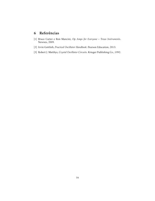 6 Referências
[1] Bruce Carter e Ron Mancini, Op Amps for Everyone – Texas Instruments.
Newnes, 2009.
[2] Irvin Gottlieb, Practical Oscillator Handbook. Pearson Education, 2013.
[3] Robert J. Matthys, Crystal Oscillator Circuits. Krieger Publishing Co., 1992.
16
 