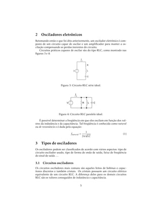2 Osciladores eletrônicos
Retomando então o que foi dito anteriormente, um oscilador eletrônico é com-
posto de um circuito capaz de oscilar e um ampliﬁcador para manter a os-
cilação compensando as perdas inerentes do circuito.
Circuitos práticos capazes de oscilar são do tipo RLC, como mostrado nas
ﬁguras 3 e 4:
Figura 3: Circuito RLC série ideal.
Figura 4: Circuito RLC paralelo ideal.
É possível determinar a freqüência em que eles oscilam em função dos val-
ores da indutância e da capacitância. Tal freqüência é conhecida como natural
ou de ressonância e é dada pela equação:
fnatural =
1
2π
√
LC
(1)
3 Tipos de osciladores
Os osciladores podem ser classiﬁcados de acordo com vários aspectos: tipo de
circuito oscilador usado, tipo de forma de onda de saída, faixa de freqüência
do sinal de saída . . .
3.1 Circuitos osciladores
Os circuitos osciladores mais comuns são aqueles feitos de bobinas e capac-
itores discretos e também cristais. Os cristais possuem um circuito elétrico
equivalente de um circuito RLC. A diferença deles para os demais circuitos
RLC são os valores conseguidos de indutância e capacitância.
5
 