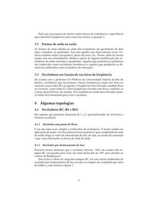 Note que precisamos de valores muito baixos de indutância e capacitância
para obtermos freqüências altas como nos mostra a equação 1.
3.2 Formas de onda na saída
As formas de onda obtidas na saída dos osciladores são geralmente de dois
tipos: senoidais ou quadradas. Isso não signiﬁca que haja somente essas. Ex-
istem também ondas triangulares, dente-de-serra, etc. Porém, além de menos
usadas elas são normalmente obtidas a partir de alguma modiﬁcação dos os-
ciladores de ondas senoidais e quadradas. Aqueles que produzem as primeiras
são conhecidos como osciladores harmônicos e aqueles que produzem as de-
mais são conhecidos como osciladores de relaxação.
3.3 Osciladores em função de sua faixa de freqüência
De acordo com o professor Gil Pinheiro da Universidade Federal do Rio de
Janeiro, osciladores que funcionam a baixas freqüências sejam elas ﬁxas ou
variáveis usam redes RC; já aqueles a freqüências mais elevadas também ﬁxas
ou variáveis, usam redes LC; Para freqüências elevadas mas ﬁxas e estáveis, os
cristais piezoelétricos são usados. Para freqüências ainda mais elevadas usam-
se linhas de transmissão para criar a oscilação.
4 Algumas topologias
4.1 Osciladores RC, RL e RLC
São aqueles que possuem elementos R, L e C parametrizados de tal forma a
fornecer oscilações.
4.1.1 Oscilador com ponte de Wien
É um dos tipos mais simples e conhecidos de osciladores. É muito usados em
aplicações de áudio. Um dos maiores inconvenientes é que a amplitude do sinal
de saída chega ao valor da alimentação do AO, ou seja, na tensão de saturação
o que causa distorções na forma de onda de saída.
4.1.2 Oscilador por deslocamento de fase
Possuem menor distorção que o oscilador anterior. Nele são usados três es-
tágios RC cascateados para criar um sinal deslocado de 180◦ para atender ao
critério de Barkhausen.
Para evitar o efeito de carga dos estágios RC, há uma versão melhorada do
oscilador por deslocamento de fase em que os estágios são acoplados por meio
de buﬀers, como mostra a ﬁgura 7.
6
 