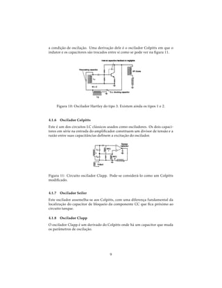 a condição de oscilação. Uma derivação dele é o oscilador Colpitts em que o
indutor e os capacitores são trocados entre si como se pode ver na ﬁgura 11.
Figura 10: Oscilador Hartley do tipo 3. Existem ainda os tipos 1 e 2.
4.1.6 Oscilador Colpitts
Este é um dos circuitos LC clássicos usados como osciladores. Os dois capaci-
tores em série na entrada do ampliﬁcador constituem um divisor de tensão e a
razão entre suas capacitâncias deﬁnem a excitação do oscilador.
Figura 11: Circuito oscilador Clapp. Pode-se considerá-lo como um Colpitts
modiﬁcado.
4.1.7 Oscilador Seiler
Este oscilador assemelha-se aos Colpitts, com uma diferença fundamental da
localização do capacitor de bloqueio da componente CC que ﬁca próximo ao
circuito tanque.
4.1.8 Oscilador Clapp
O oscilador Clapp é um derivado do Colpitts onde há um capacitor que muda
os parâmetros de oscilação.
9
 