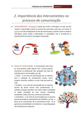 [TÉCNICAS DE ATENDIMENTO] MODULO 2
2. Importância dos Intervenientes no
processo de comunicação
 Emissor/Recetor : O emissor é aquele que emite a mensagem, ou seja, que faz
"passar" a informação a quem se encontra do outro lado, neste caso, ao recetor. O
recetor é um dos protagonistas do ato da comunicação, é aquele a quem se dirige a
mensagem, quem recebe a informação e a descodifica, isto é, transforma os
impulsos físicos (sinais) em mensagem recuperada.
 Canal de Comunicação: A comunicação entre duas
ou mais pessoas, pode adquirir tom e forma pessoal,
emocional ou profissional. São utilizados três tipos de
métodos para a comunicação, que são:
1. Visual - é um meio de comunicação que se expressa
com a utilização de componentes visuais, como:
imagens, desenhos, gráficos, ou seja, tudo que pode ser
visto.
2. Auditivo - é um meio de comunicação que se expressa
através da forma sonora mais predominante. O
individuo consegue perceber com maior nitidez e facilidade
os dados vinculados ao som: volume, tonalidade,
vocabulário, ruídos, discursos, conversas, discussões.
3. Cinestésico - é um meio de comunicação que se expressa
através das próprias características do individuo, ou seja, o
facto de ser extrovertido, de se movimentar muito, de se
gesticular com facilidade e de utilizarem o corpo (linguagem
não verbal) para se expressar.
 
