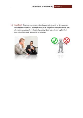 [TÉCNICAS DE ATENDIMENTO] MODULO 2
 Feedback: O sucesso na comunicação não depende somente na forma como a
mensagem é transmitida, a compreensão é um dos fatores mais importantes. Em
alguns contextos a palavra feedback pode significar resposta ou reação. Neste
caso, o feedback pode ser positivo ou negativo.
 