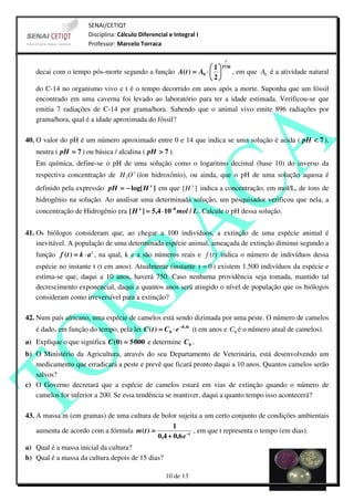 SENAI/CETIQT
                      Disciplina: Cálculo Diferencial e Integral I
                      Professor: Marcelo Torraca

                                                                          t
                                                               1  5730
   decai com o tempo pós-morte segundo a função A( t ) = A0 ⋅   , em que A0 é a atividade natural
                                                               2
   do C-14 no organismo vivo e t é o tempo decorrido em anos após a morte. Suponha que um fóssil
   encontrado em uma caverna foi levado ao laboratório para ter a idade estimada. Verificou-se que
   emitia 7 radiações de C-14 por grama/hora. Sabendo que o animal vivo emite 896 radiações por
   grama/hora, qual é a idade aproximada do fóssil?

40. O valor do pH é um número aproximado entre 0 e 14 que indica se uma solução é acida ( pH < 7 ),
   neutra ( pH = 7 ) ou básica / alcalina ( pH > 7 ).
   Em química, define-se o pH de uma solução como o logaritmo decimal (base 10) do inverso da
   respectiva concentração de H 3O + (íon hidroxônio), ou ainda, que o pH de uma solução aquosa é
   definido pela expressão pH = − log[ H + ] em que [ H + ] indica a concentração, em mol/L, de íons de
   hidrogênio na solução. Ao analisar uma determinada solução, um pesquisador verificou que nela, a
   concentração de Hidrogênio era [ H + ] = 5,4 ⋅ 10 −8 mol / L . Calcule o pH dessa solução.


41. Os biólogos consideram que, ao chegar a 100 indivíduos, a extinção de uma espécie animal é
    inevitável. A população de uma determinada espécie animal, ameaçada de extinção diminui segundo a
   função f ( t ) = k ⋅ a t , na qual, k e a são números reais e f (t ) indica o número de indivíduos dessa
   espécie no instante t (t em anos). Atualmente (instante t = 0 ) existem 1.500 indivíduos da espécie e
   estima-se que, daqui a 10 anos, haverá 750. Caso nenhuma providência seja tomada, mantido tal
   decrescimento exponencial, daqui a quantos anos será atingido o nível de população que os biólogos
   consideram como irreversível para a extinção?

42. Num país africano, uma espécie de camelos está sendo dizimada por uma peste. O número de camelos
   é dado, em função do tempo, pela lei C ( t ) = C 0 ⋅ e −0, 4 t (t em anos e C0 é o número atual de camelos).
a) Explique o que significa C (0) = 5 000 e determine C 0 .
b) O Ministério da Agricultura, através do seu Departamento de Veterinária, está desenvolvendo um
   medicamento que erradicará a peste e prevê que ficará pronto daqui a 10 anos. Quantos camelos serão
   salvos?
c) O Governo decretará que a espécie de camelos estará em vias de extinção quando o número de
   camelos for inferior a 200. Se essa tendência se mantiver, daqui a quanto tempo isso acontecerá?

43. A massa m (em gramas) de uma cultura de bolor sujeita a um certo conjunto de condições ambientais
                                                    1
    aumenta de acordo com a fórmula m ( t ) =                 , em que t representa o tempo (em dias).
                                              0,4 + 0,6 e − t
a) Qual é a massa inicial da cultura?
b) Qual é a massa da cultura depois de 15 dias?

                                                    10 de 13
 