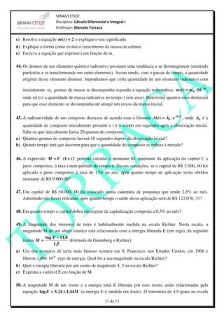 SENAI/CETIQT
                      Disciplina: Cálculo Diferencial e Integral I
                      Professor: Marcelo Torraca

c) Resolva a equação m ( t ) = 2 e explique o seu significado.
d) Explique a forma como evolui o crescimento da massa da cultura.
e) Escreva a equação que exprime t em função de m.

44. Os átomos de um elemento químico radioativo possuem uma tendência a se desintegrarem (emitindo
    partículas e se transformando em outro elemento). Assim sendo, com o passar do tempo, a quantidade
    original desse elemento diminui. Suponhamos que certa quantidade de um elemento radioativo com
                                                                                                           t
                                                                                                      −
   inicialmente m0 gramas de massa se decomponha segundo a equação matemática: m ( t ) = m0 ⋅ 10          70
                                                                                                               ,
   onde m(t) é a quantidade de massa radioativa no tempo t (em anos). Determine quantos anos demorará
   para que esse elemento se decomponha até atingir um oitavo da massa inicial.


45. A radioatividade de um composto decresce de acordo com a fórmula A( t ) = A0 ⋅ e −0, 2 t , onde A0 é a
   quantidade de composto inicialmente presente e t é o tempo em segundos após a observação inicial.
   Sabe-se que inicialmente havia 20 gramas do composto.
a) Quantos gramas do composto haverá 10 segundos depois da observação inicial?
b) Quanto tempo terá que decorrer para que a quantidade do composto se reduza à metade?


46. A expressão M = C ⋅ (1 + i )t permite calcular o montante M, resultante da aplicação do capital C a
   juros compostos, à taxa i num período de tempo n. Nessas condições, se o capital de R$ 2 000, 00 for
   aplicado a juros compostos à taxa de 12% ao ano, após quanto tempo de aplicação serão obtidos
   montante de R$ 9 000,00?

47. Um capital de R$ 50.000, 00 foi colocado numa caderneta de poupança que rende 2,5% ao mês.
    Admitindo não haver retiradas, após quanto tempo o saldo dessa aplicação será de R$ 122.070, 31?

48. Em quanto tempo o capital dobra em regime de capitalização composta a 0,5% ao mês?

49. A magnitude dos tremores de terra é habitualmente medida na escala Richter. Nesta escala, a
    magnitude M de um abalo sísmico está relacionada com a energia liberada E (em ergs), da seguinte
               log E − 11,8
    forma M =               (Fórmula de Gutenberg e Richter).
                   1,5
a) Um dos tremores de terra mais famoso ocorreu em S. Francisco, nos Estados Unidos, em 1906 e
   liberou 1,496 ⋅1024 ergs de energia. Qual foi a sua magnitude na escala Richter?
b) Qual a energia liberada por um sismo de magnitude 8, 5 na escala Richter?
c) Exprima a variável E em função de M.

50. A magnitude M de um sismo e a energia total E liberada por esse sismo, estão relacionadas pela
    equação log E = 5,24 + 1,44 M (a energia E é medida em Joule). O terremoto de 4,9 graus na escala

                                                    11 de 13
 