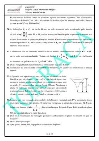 SENAI/CETIQT
                       Disciplina: Cálculo Diferencial e Integral I
                       Professor: Marcelo Torraca

   Richter no norte de Minas Gerais é o primeiro a registrar uma morte, segundo o Obsis (Observatório
   Sismológico de Brasília), da UnB (Universidade de Brasília). Qual foi a energia, em Joules, liberada
   por esse sismo? (Fonte: Folha online)

51. As indicações R1 e R2 , na escala Richter, de dois terremotos estão relacionadas pela fórmula
                 M 
   R2 − R1 = log  2  , onde M 1 e M 2 medem as energias liberadas pelos respectivos terremotos, sob
                 M 
                  1
   a forma de ondas que se propagam pela crosta terrestre. Considerando que ocorreram dois terremotos,
   um correspondente a R1 = 6 e outro correspondente a R2 = 4 , determine a razão entre as energias
   liberadas pelos mesmos.

52. A intensidade I de um terremoto, medido na escala Richter, é um número que varia de 0 ≤ I ≤ 8,9 ,
                                                                         2       E
   para o maior terremoto conhecido. I é dado pela fórmula I =             ⋅ log    , onde E é a energia liberada
                                                                         3       E0
   no terremoto em quilowatt-hora e E 0 = 7 ⋅ 10 −3 kWh .
a) Qual a energia liberada num terremoto de intensidade 8 na escala Richter?
b) Aumentando de uma unidade a intensidade do terremoto, por quanto fica multiplicada a energia
   liberada?

53. A figura ao lado representa um reservatório com três metros de altura.
    Considere que, inicialmente, o reservatório está cheio de água e que,
    num certo instante, se abre uma válvula e o reservatório começa a ser
    esvaziado. O reservatório fica vazio ao fim de 14 horas. Admita que a
    altura, em metros, da água no reservatório, t horas após ter começado
   a ser esvaziado, é dada por h(t ) = log 2 (a − bt ) , com t ∈ [ 0,14 ] , onde a
   e b são constantes reais e positivas. Calcule o valor de a e de b.

54. Em certo país com população A (em milhões de habitantes) é noticiado pela TV a implantação de um
    novo plano econômico pelo governo. O número de pessoas que já sabiam da notícia após t ≥ 0 horas
                                      A
    é dado pela fórmula f ( t ) =        A
                                            . Sabe-se também que decorrida 1 hora da divulgação do plano,
                                        − t
                                  1 + 4e 2
    50% da população já estava ciente da notícia.
a) Qual foi a porcentagem da população que tomou conhecimento do plano no instante em que foi
    noticiado?
b) Qual a população do país?
c) Após quanto tempo, 80% da população estava ciente do plano?



                                                     12 de 13
 