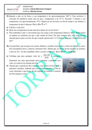 SENAI/CETIQT
                       Disciplina: Cálculo Diferencial e Integral I
                       Professor: Marcelo Torraca

55. Quando o pão sai do forno, a sua temperatura é de aproximadamente 100º C. Para arrefecer, é
    colocado em tabuleiros numa sala em que a temperatura é de 23º C. Passados 3 minutos a sua
    temperatura é de aproximadamente 74º C. Depois de sair do forno, ao fim do tempo t, em minutos, a
   temperatura do pão é dada por T ( t ) = 23 + 77 ⋅ e − kt .
a) Calcule o valor de k.
b) Qual será a temperatura do pão meia hora depois de sair do forno?
c) Para embrulhar o pão, é conveniente que este esteja a uma temperatura inferior a 40º C. Paulo entrou
   na padaria no momento em que o pão saindo do forno. Ele quer comprar pão, mas como já está
   atrasado para ir para a escola, diz que só pode esperar entre 3 e 5 minutos. Será que o Paulo irá levar o
   pão?

56. Um petroleiro, que navegava no oceano Atlântico, encalhou numa rocha e sofreu um rombo no casco.
    Em consequência disso, começou a derramar óleo. Admita que, às t horas do dia seguinte ao acidente,
   a área em km 2 , de óleo espalhado sobre o oceano, é dada por A( t ) = 16 ⋅ e 0,1t , t ∈ [ 0, 24 ] .
                                                      A ( t + 1)
a) Verifique que para qualquer valor de t,                       é constante.
                                                       A (t )
   Determine um valor aproximado dessa constante e interprete esse
   valor, no contexto da situação descrita.
b) Admita que a mancha de óleo é circular, com centro no local onde o
   petroleiro encalhou. Sabendo que esse local se encontra a 7 km da
   costa, determine a que horas, do dia seguinte ao acidente, a mancha
   de óleo atingirá a costa.




                                                      13 de 13
 