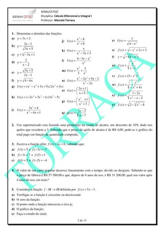SENAI/CETIQT
                         Disciplina: Cálculo Diferencial e Integral I
                         Professor: Marcelo Torraca



1. Determine o domínio das funções:
a) y = 3x + 2                                   x3 − 8                                          1
                                   j) f ( x ) = 3                              r) f ( x ) =
         2x − 1                                 x +8                                          4 − x2
b) y =
         3x + 5                                      x                         s)   f ( x) = − x 2 + 2 x + 3
                                   k) f ( x ) = 2
c) y = 6 − 3x + 1                               x − 3x + 2
                                                                               t)   y = − 1(1 − x 2 )
          2                                     4 − 3x − x 2
d) y =                             l) f ( x ) =
       x−2                                           x4                                          x
                                                                               u) f ( x) =
                                                          3
                                                          x   3                                x −1
          3x + 5                           m) f ( x ) =     + 3
e) y =                                                    3 x                                          1
          2x − 1                                                               v) f ( x) = (3 − x 2 ) 2
                                                        x 4 − 2 x 3 + 5x − 2
f) y = 4 − 6 x                             n) f ( x ) =
                                                              x 3 − 2x                            x2
                3     2               2                                        w) f ( x) =
g) f ( x ) = ( x − x + 3x + 5).(2 x + 3x )                                                     − x2 + 4 x
                                                         2x + 1 
                                           o) f ( x ) =          
                                                         x+5                                  1 − 2x
                                                                               x) f ( x) =
h) f ( x ) = (−2x 4 + 3x 2 − 1).(3x 2 − 5)                                                       2
                                                                                               x −x−2
                                                         x3 + 1 
                                           p) f ( x ) =  2
                                                         x +3     
                                                                             y) f ( x) = 2 − 3 x 2 − 8
                2x 3 + 4
i) f ( x ) = 2                                             x−2
             x − 4x + 1                    q) g( x ) =
                                                           x−7

2. Um supermercado esta fazendo uma promoção na venda de alcatra: um desconto de 10% dado nos
   quilos que excedem a 3. Sabendo que o preço do quilo de alcatra é de R$ 4,00, pede-se o gráfico do
   total pago em função da quantidade comprada.

3. Escreva a função afim f ( x) = ax + b , sabendo que:
a) f (1) = 5 e f (−3) = −7
b) f (−1) = 7 e f (2) = 1
c)   f (1) = 5 e f (−2) = −4


4. O valor de um carro popular decresce linearmente com o tempo, devido ao desgaste. Sabendo-se que
   o preço de fábrica é R$ 57 500,00 e que, depois de 6 anos de uso, é R$ 31 200,00, qual seu valor após
   4 anos de uso, em reais?

5. Considere a função f : IR → IR definida por f ( x) = 5 x − 3 .
a)   Verifique se a função é crescente ou decrescente
b)   O zero da função;
c)   O ponto onde a função intersecta o eixo y;
d)   O gráfico da função;
e)   Faça o estudo do sinal;
                                                          2 de 13
 