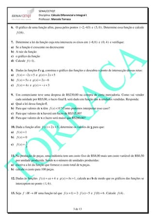 SENAI/CETIQT
                         Disciplina: Cálculo Diferencial e Integral I
                         Professor: Marcelo Torraca

6. O gráfico de uma função afim, passa pelos pontos (−2,−63) e ( 5, 0 ) . Determine essa função e calcule
     f (16) .


7. Determine a lei da função cuja reta intersecta os eixos em (−8, 0 ) e ( 0, 4 ) e verifique:
a)   Se a função é crescente ou decrescente
b)   A raiz da função
c)   o gráfico da função
d)   Calcule f (−1) .


8. Dadas às funções f e g, construa o gráfico das funções e descubra o ponto de intersecção dessas retas:
a) f ( x) = −2 x + 5 e g ( x) = 2 x + 5
b) f ( x) = 5 x e g ( x) = 2 x − 6
c)   f ( x) = 4 x e g ( x) = − x + 3


9. Um comerciante teve uma despesa de R$230,00 na compra de certa mercadoria. Como vai vender
   cada unidade por R$5,00, o lucro final L será dado em função das x unidades vendidas. Responda:
a) Qual a lei dessa função f;
b) Para que valores de x têm f ( x) < 0 ? Como podemos interpretar esse caso?
c) Para que valores de x haverá um lucro de R$315,00?
d) Para que valores de x o lucro será maior que R$280,00?

10. Dada a função afim f ( x) = 2 x + 3 , determine os valores de x para que:
a) f ( x) = 1
b) f ( x) = 0
                1
c)   f ( x) =
                3

11. Na produção de peças, uma indústria tem um custo fixo de R$8,00 mais um custo variável de R$0,50
    por unidade produzida. Sendo x o número de unidades produzidas:
a) escreva a lei da função que fornece o custo total de x peças.
b) calcule o custo para 100 peças.

12. Dadas às funções f ( x) = ax + 4 e g ( x) = bx + 1 , calcule a e b de modo que os gráficos das funções se
     interceptem no ponto ( 1, 6 ) .


13. Seja f : IR → IR uma função tal que f ( x + 1) = 2 ⋅ f ( x) − 5 e f (0) = 6 . Calcule f (4) .




                                                        3 de 13
 