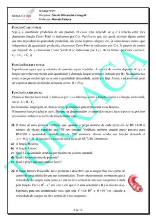 SENAI/CETIQT
                       Disciplina: Cálculo Diferencial e Integral I
                       Professor: Marcelo Torraca

FUNÇÃO CUSTO TOTAL
Seja q a quantidade produzida de um produto. O custo total depende de q e à relação entre eles
chamamos função Custo Total (e indicamos por CT). Verifica-se que, em geral, existem alguns custos
que não dependem da quantidade produzida, tais como seguros, aluguel, etc. À soma desses custos, que
independem da quantidade produzida, chamamos Custo Fixo (e indicamos por CF). À parcela de custos
que depende de q chamamos Custo Variável (e indicamos por CV). Desta forma, podemos escrever:
CT = C F + C v .q


FUNÇÃO RECEITA TOTAL
Suponhamos agora que q unidades do produto sejam vendidas. A receita de vendas depende de q e a
função que relaciona receita com quantidade é chamada função receita (e indicada por R). Na maioria das
vezes, o preço unitário (p) varia com a quantidade demandada, sendo p = f(q). Assim, a receita total pode
ser expressa através da função demanda como: R = Pv.q


FUNÇÃO LUCRO TOTAL
Chama-se função lucro total (e indica-se por L) a diferença entre a função receita e a função custo total,
isto é: L = R − CT
Na Economia, empregam-se, muitas vezes, polinômios para representar estas funções.
O interesse básico é achar o lucro. Devem ser determinados os intervalos onde o lucro é positivo, por isso
precisamos conhecer as raízes da função lucro total.

21. O dono de uma pizzaria verificou que, quando o preço unitário de cada pizza era de R$ 14,00 o
    número de pizzas vendidas era 170 por semana. Verificou também quando preço passava para
    R$11,00 a quantidade vendida era de 200 unidades. Assim sendo sua função demanda é
     p = −0,1q + 31 . (Considere o custo de uma pizza de R$ 7,00). Determine:
a)   A função Receita;
b)   A função Lucro;
c)   Qual é a quantidade vendida que maximizar o lucro semanal.
d)   Qual o lucro máximo da pizzaria?
e)   Qual o preço que maximiza o lucro?

22. O físico francês Poiseuille, foi o primeiro a descobrir que o sangue flui mais perto do
    centro de uma artéria do que nas extremidades. Testes experimentais mostraram que a
    velocidade do sangue num ponto a r cm do eixo central de um vaso sanguíneo é dada
     pela função V (r ) = R 2 − r 2 em cm / s em que C é uma constante e R é o raio do vaso.
     Supondo, para um determinado vaso, que seja C = 1,8 ⋅104 e R = 10 −2 cm , calcule a
     velocidade do sangue no eixo central do vaso sanguíneo.



                                                      6 de 13
 