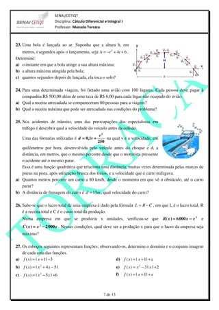 SENAI/CETIQT
                            Disciplina: Cálculo Diferencial e Integral I
                            Professor: Marcelo Torraca



23. Uma bola é lançada ao ar. Suponha que a altura h, em
   metros, t segundos após o lançamento, seja h = −t 2 + 4t + 6 .
Determine:
a) o instante em que a bola atinge a sua altura máxima;
b) a altura máxima atingida pela bola;
c) quantos segundos depois de lançada, ela toca o solo?

24. Para uma determinada viagem, foi fretado uma avião com 100 lugares. Cada pessoa deve pagar à
    companhia R$ 500,00 além de uma taxa de R$ 6,00 para cada lugar não ocupado do avião.
a) Qual a receita arrecadada se compareceram 80 pessoas para a viagem?
b) Qual a receita máxima que pode ser arrecadada nas condições do problema?

25. Nos acidentes de trânsito, uma das preocupações dos especialistas em
    tráfego é descobrir qual a velocidade do veículo antes da colisão.
                                                v2
     Uma das fórmulas utilizadas é d = 0,1v +       na qual v é a velocidade, em
                                               250
   quilômetros por hora, desenvolvida pelo veículo antes do choque e d, a
   distância, em metros, que o mesmo percorre desde que o motorista pressente
   o acidente até o mesmo parar.
   Essa é uma função quadrática que relaciona uma distância, muitas vezes determinada pelas marcas de
   pneus na pista, após utilização brusca dos freios, e a velocidade que o carro trafegava.
a) Quantos metros percorre um carro a 80 km/h, desde o momento em que vê o obstáculo, até o carro
   parar?
b) A distância de frenagem do carro é d = 15m , qual velocidade do carro?

26. Sabe-se que o lucro total de uma empresa é dado pela fórmula L = R − C , em que L é o lucro total, R
    é a receita total e C é o custo total da produção.
     Numa empresa em que se produziu x unidades, verificou-se que                                      R( x ) = 6 000 x − x 2   e
     C ( x ) = x 2 − 2 000 x . Nessas condições, qual deve ser a produção x para que o lucro da empresa seja
     máximo?

27. Os esboços seguintes representam funções; observando-os, determine o domínio e o conjunto imagem
    de cada uma das funções.
a) f ( x) = | x + 1 | −3                              d) f ( x) = | x + 1 | + x
b) f ( x) = | x 2 + 4 x − 5 |                                        e)    f ( x) = x 2 − 3 | x | +2
c)   f ( x ) = | x 2 − 5 x | +6                                      f)    f ( x) = | x + 1 | + x



                                                           7 de 13
 