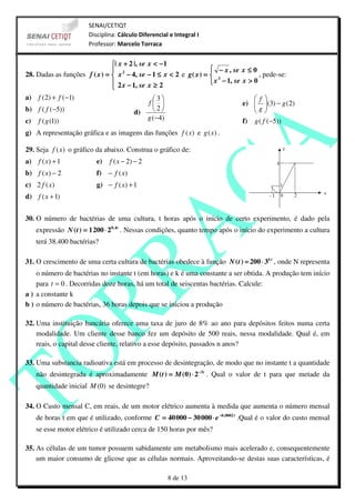 SENAI/CETIQT
                       Disciplina: Cálculo Diferencial e Integral I
                       Professor: Marcelo Torraca


                               | x + 2 |, se x < −1
                                                                     − x , se x ≤ 0
28. Dadas as funções f ( x ) =  x 2 − 4, se − 1 ≤ x < 2 e g ( x ) =  3               , pede-se:
                                2 x − 1, se x ≥ 2                    x − 1, se x > 0
                               
a) f (2) + f (−1)                               3                                  f 
                                              f                                e)  (3) − g (2)
                                                                                     g
b) f ( f (−5))                          d)      2                                   
c) f (g (1))                                  g ( − 4)                           f) g ( f (−5))
g) A representação gráfica e as imagens das funções f (x) e g (x) .

29. Seja f (x) o gráfico da abaixo. Construa o gráfico de:
a) f ( x) + 1             e)   f ( x − 2) − 2
b) f ( x) − 2             f) − f (x)
c) 2 f ( x)               g) − f ( x) + 1
d) f ( x + 1)


30. O número de bactérias de uma cultura, t horas após o início de certo experimento, é dado pela
    expressão N ( t ) = 1 200 ⋅ 20, 4 t . Nessas condições, quanto tempo após o início do experimento a cultura
    terá 38.400 bactérias?

31. O crescimento de uma certa cultura de bactérias obedece à função N ( t ) = 200 ⋅ 3 k t , onde N representa
    o número de bactérias no instante t (em horas) e k é uma constante a ser obtida. A produção tem início
    para t = 0 . Decorridas doze horas, há um total de seiscentas bactérias. Calcule:
a ) a constante k
b ) o número de bactérias, 36 horas depois que se iniciou a produção

32. Uma instituição bancária oferece uma taxa de juro de 8% ao ano para depósitos feitos numa certa
    modalidade. Um cliente desse banco fez um depósito de 500 reais, nessa modalidade. Qual é, em
    reais, o capital desse cliente, relativo a esse depósito, passados n anos?

33. Uma substancia radioativa está em processo de desintegração, de modo que no instante t a quantidade
    não desintegrada é aproximadamente M ( t ) = M (0) ⋅ 2−3 t . Qual o valor de t para que metade da
    quantidade inicial M (0) se desintegre?

34. O Custo mensal C, em reais, de um motor elétrico aumenta à medida que aumenta o número mensal
    de horas t em que é utilizado, conforme C = 40 000 − 30 000 ⋅ e −0 ,0002 t .Qual é o valor do custo mensal
    se esse motor elétrico é utilizado cerca de 150 horas por mês?

35. As células de um tumor possuem sabidamente um metabolismo mais acelerado e, consequentemente
    um maior consumo de glicose que as células normais. Aproveitando-se destas suas características, é

                                                      8 de 13
 