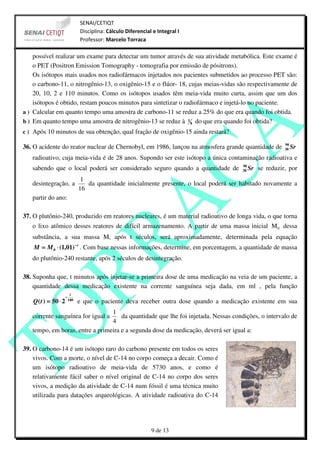 SENAI/CETIQT
                               Disciplina: Cálculo Diferencial e Integral I
                               Professor: Marcelo Torraca

    possível realizar um exame para detectar um tumor através de sua atividade metabólica. Este exame é
    o PET (Positron Emission Tomography - tomografia por emissão de pósitrons).
    Os isótopos mais usados nos radiofármacos injetados nos pacientes submetidos ao processo PET são:
    o carbono-11, o nitrogênio-13, o oxigênio-15 e o flúor- 18, cujas meias-vidas são respectivamente de
    20, 10, 2 e 110 minutos. Como os isótopos usados têm meia-vida muito curta, assim que um dos
    isótopos é obtido, restam poucos minutos para sintetizar o radiofármaco e injetá-lo no paciente.
a ) Calcular em quanto tempo uma amostra de carbono-11 se reduz a 25% do que era quando foi obtida.
b ) Em quanto tempo uma amostra de nitrogênio-13 se reduz à 1 8 do que era quando foi obtida?
c ) Após 10 minutos de sua obtenção, qual fração de oxigênio-15 ainda restará?

                                                                                                            90
36. O acidente do reator nuclear de Chernobyl, em 1986, lançou na atmosfera grande quantidade de            38   Sr
   radioativo, cuja meia-vida é de 28 anos. Supondo ser este isótopo a única contaminação radioativa e
                                                                                          90
   sabendo que o local poderá ser considerado seguro quando a quantidade de               38   Sr se reduzir, por
                                1
   desintegração, a               da quantidade inicialmente presente, o local poderá ser habitado novamente a
                               16
   partir do ano:

37. O plutônio-240, produzido em reatores nucleares, é um material radioativo de longa vida, o que torna
   o lixo atômico desses reatores de difícil armazenamento. A partir de uma massa inicial M 0 dessa
   substância, a sua massa M, após t séculos, será aproximadamente, determinada pela equação
    M = M 0 ⋅ (1,01) − t . Com base nessas informações, determine, em porcentagem, a quantidade de massa
   do plutônio-240 restante, após 2 séculos de desintegração.

38. Suponha que, t minutos após injetar-se a primeira dose de uma medicação na veia de um paciente, a
    quantidade dessa medicação existente na corrente sanguínea seja dada, em ml , pela função
                          t
                     −
   Q( t ) = 50 ⋅ 2       180
                               e que o paciente deva receber outra dose quando a medicação existente em sua
                                 1
   corrente sanguínea for igual a    da quantidade que lhe foi injetada. Nessas condições, o intervalo de
                                 4
   tempo, em horas, entre a primeira e a segunda dose da medicação, deverá ser igual a:

39. O carbono-14 é um isótopo raro do carbono presente em todos os seres
    vivos. Com a morte, o nível de C-14 no corpo começa a decair. Como é
    um isótopo radioativo de meia-vida de 5730 anos, e como é
    relativamente fácil saber o nível original de C-14 no corpo dos seres
    vivos, a medição da atividade de C-14 num fóssil é uma técnica muito
    utilizada para datações arqueológicas. A atividade radioativa do C-14




                                                              9 de 13
 