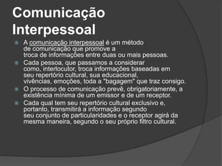 Comunicação
Interpessoal
 A comunicação interpessoal é um método
de comunicação que promove a
troca de informações entre duas ou mais pessoas.
 Cada pessoa, que passamos a considerar
como, interlocutor, troca informações baseadas em
seu repertório cultural, sua educacional,
vivências, emoções, toda a "bagagem" que traz consigo.
 O processo de comunicação prevê, obrigatoriamente, a
existência mínima de um emissor e de um receptor.
 Cada qual tem seu repertório cultural exclusivo e,
portanto, transmitirá a informação segundo
seu conjunto de particularidades e o receptor agirá da
mesma maneira, segundo o seu próprio filtro cultural.
 