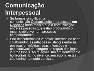 Comunicação
Interpessoal
 Se formos simplificar, a
comunicação Comunicação Interpessoal em
Negócios nada mais é que a comunicação
entre as pessoas que estão procurando o
mesmo objetivo num processo
comportamental.
 São descobertas as variáveis internas de cada
colaborador, as relações existentes entre as
pessoas envolvidas, suas intenções e
expectativas; daí surgem as regras dos jogos
interpessoais. As relações são eminentemente
horizontais. E, no nível organizacional estas
são eminentemente verticais.
 